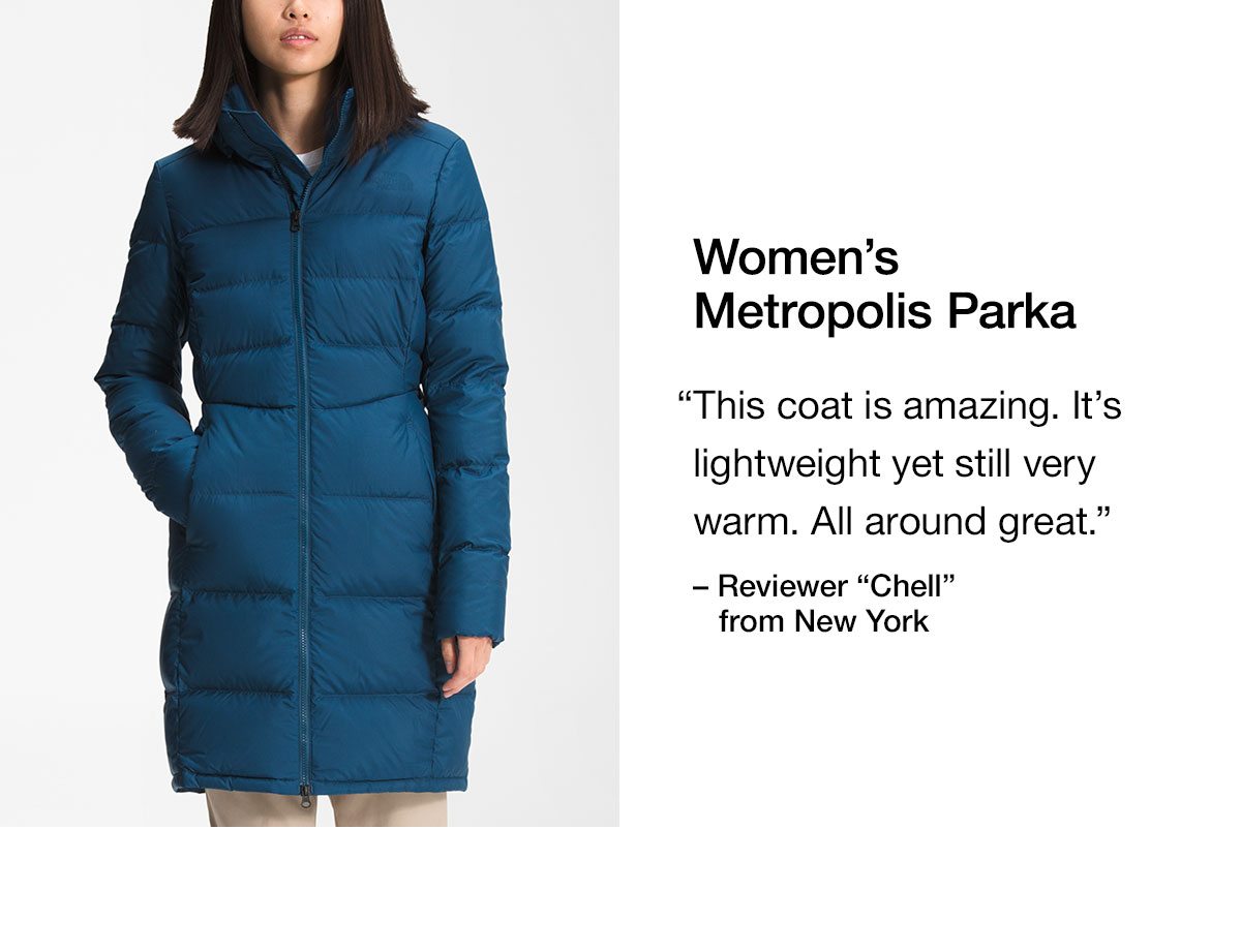 Women's Metropolis Parka. This coat is amazing. It's lightweight yet still very warm. All around great.