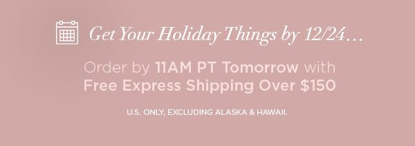 Get Your Holiday Things by 12/24... Order by 11AM PT Tomorrow with Free Express Shipping Over $150 U.S. ONLY, EXCLUDING ALASKA & HAWAII.