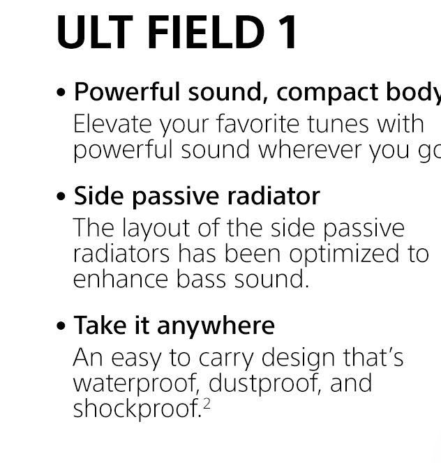  ULT FIELD 1 | • Powerful sound, compact body | Elevate your favorite tunes with powerful sound wherever you go. • Side passive radiator | The layout of the side passive radiators has been optimized to enhance bass sound. • Take it anywhere | An easy to carry design that’s waterproof, dustproof, and shockproof.²