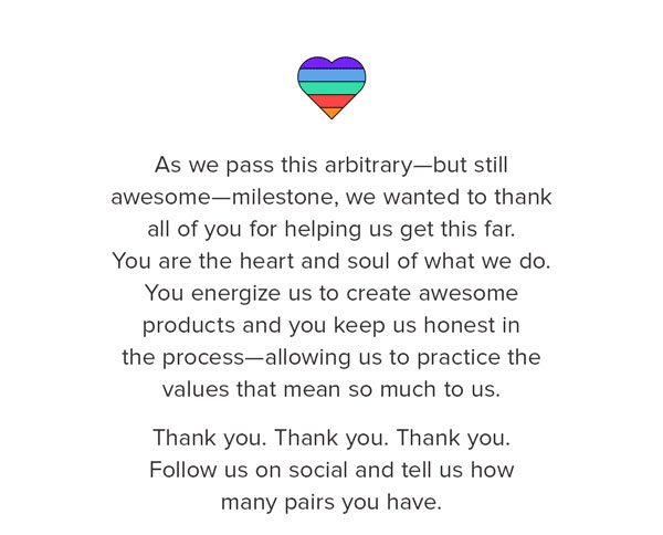 As we pass this arbitrary—but still awesome—milestone, we wanted to thank all of you for helping us get this far. You are the heart and soul of what we do. You energize us to create awesome products and you keep us honest in the process—allowing us to practice the values that mean so much to us. Thank you. Thank you. Thank you. Follow us on social and tell us how many pairs you have.