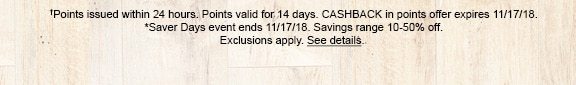 †Points issued within 24 hours. Points valid for 15 days. CASHBACK in points offer expires 11/17/18. *Saver days event ends 11/17/18. Savings range 10-50% off. Exclusions apply. See details.