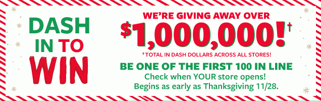 DASH IN TO WIN | WE'RE GIVING AWAY OVER $1,000,000!† | †Total In Dash Dollars Across | BE ONE OF THE FIRST 100 IN LINE | Check when YOUR store opens! Begins as early as Thanksgiving 11/28.