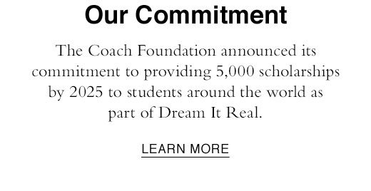 Our Commitment. The Coach Foundation announced its commitment to providing 5,000 scholarships by 2025 to students around the world as part of Dream It Real. LEARN MORE