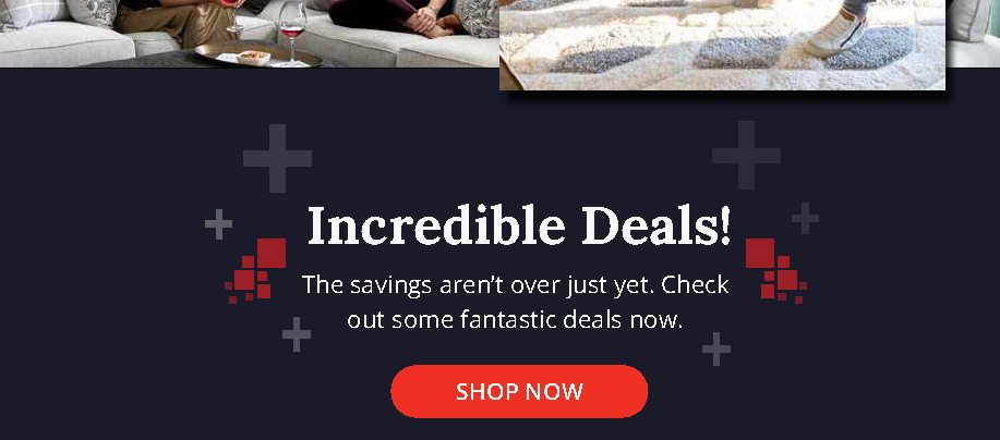 Incredible Deals! | The savings aren't over just yet. Check out some fantastic deals now. | SHOP NOW