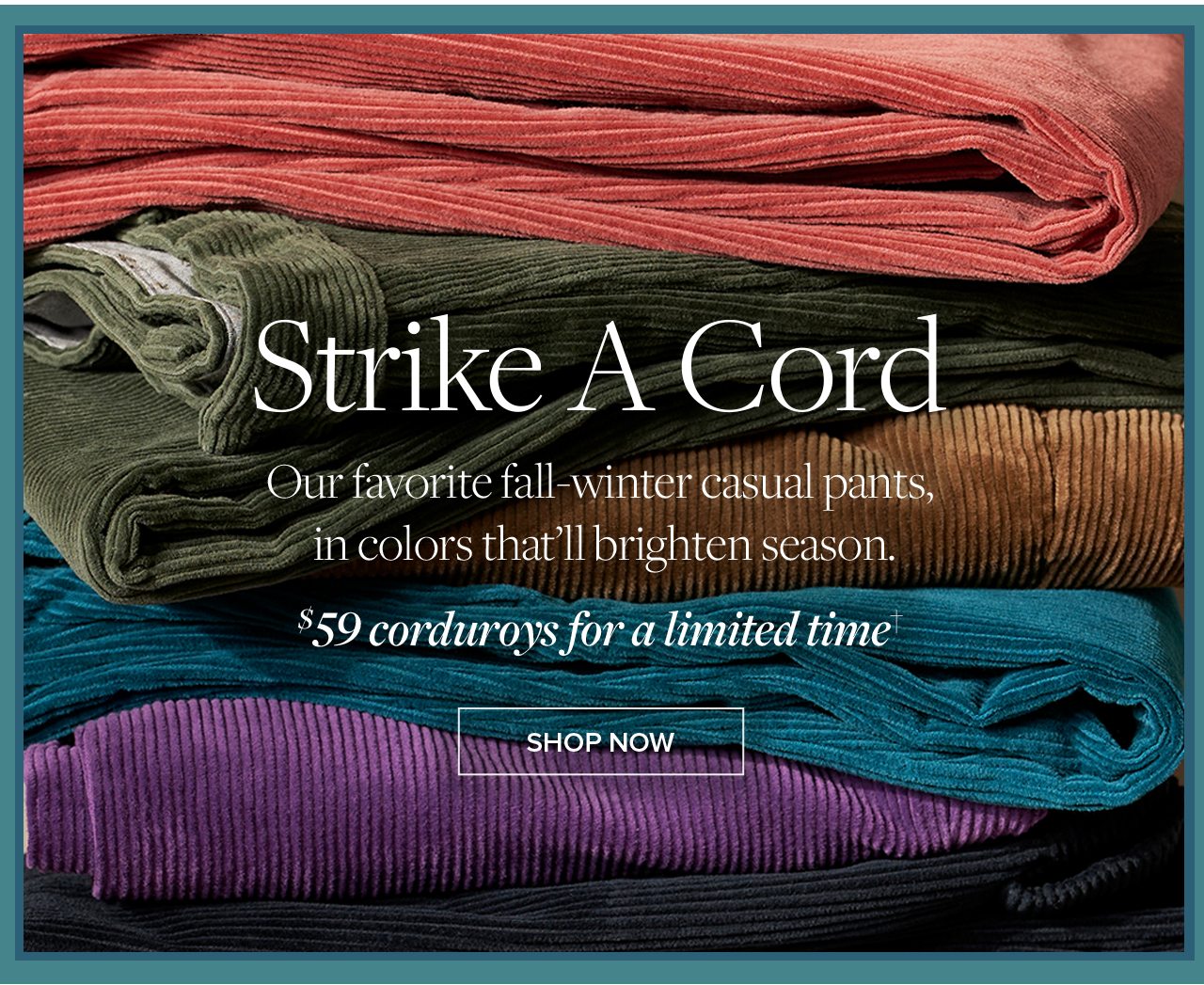 Strike A Cord Our favorite fall-winter casual pants, in colors that'll brighten season. $59 corduroys for a limited time Shop Now