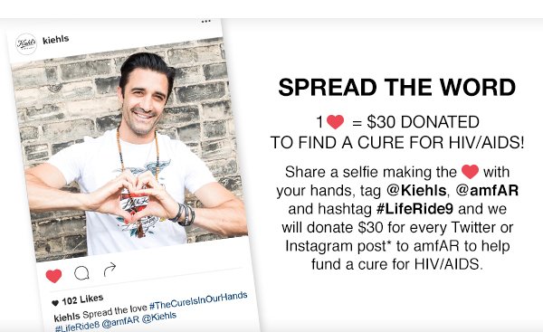 SPREAD THE WORD - 1 heart = $30 DONATED TO FIND A CURE FOR HIV/AIDS! - Share a selfie making the heart with your hands, tag at-Kiehls, at-amfAR and hashtag hashtag-LifeRide9 and we will donate $30 for every Twitter or Instagram post* to amfAR to help fund a cure for HIV/AIDS.
