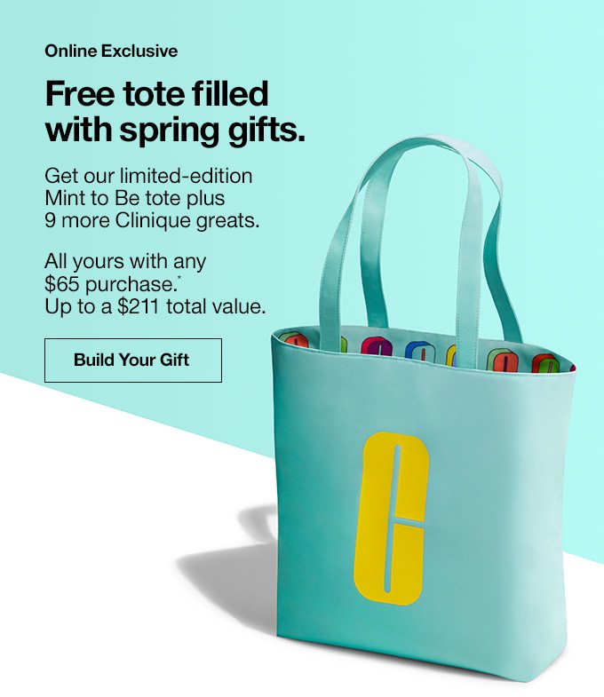 Online Exclusive Free tote filled with spring gifts. Get our limited-edition Mint to Be tote plus 9 more Clinique greats. All yours with any $65 purchase.* Up to a $211 total value. Build Your Gift