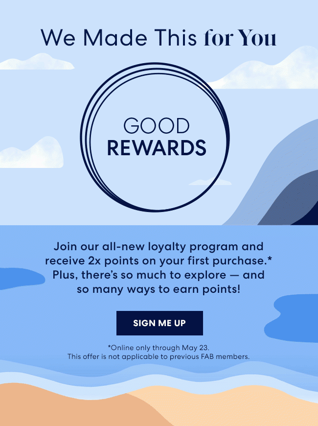 We made this for you - Good Rewards - Join our all-new loyalty program and receive 2x points on your first purchase.* Plus, there's so much to explore - and so many ways to earn points! Sign me up - Online only through may 23. This offer is not applicable to previous FAB members.