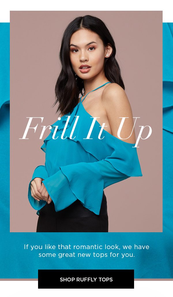 Frill It Up If you like that romantic look, we have some great new tops for you. SHOP RUFFLY TOPS >