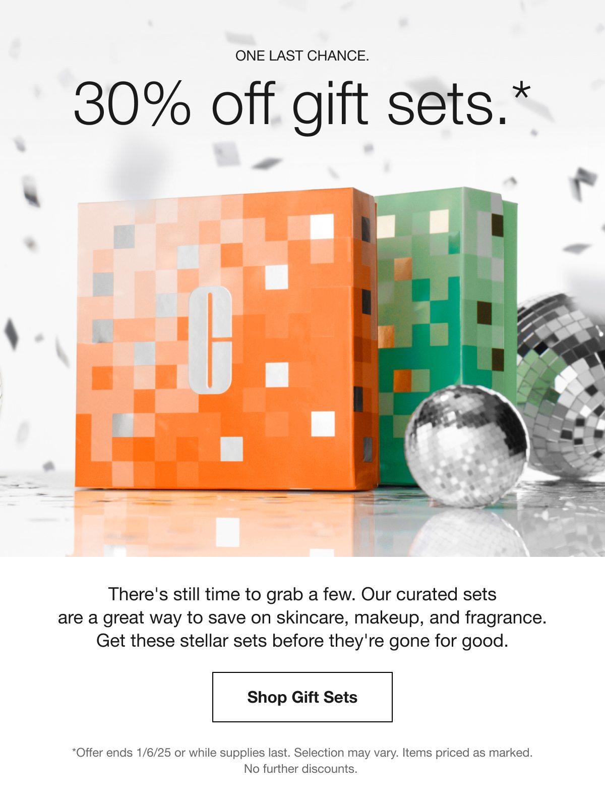 ONE LAST CHANCE. 30% off gift sets.* There's still time to grab a few. Our curated sets are a great way to save on skincare, makeup, and fragrance. Get these stellar sets before they're gone for good. Shop Gift Sets *Offer ends 1/6/25 or while supplies last. Selection may vary. Items priced as marked. No further discounts.