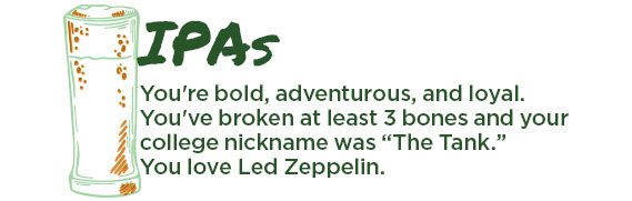 IPAs. You're bold, adventurous, and loyal. You've broken at least 3 bones and your college nickname was "The Tank." You love Led Zepplin.