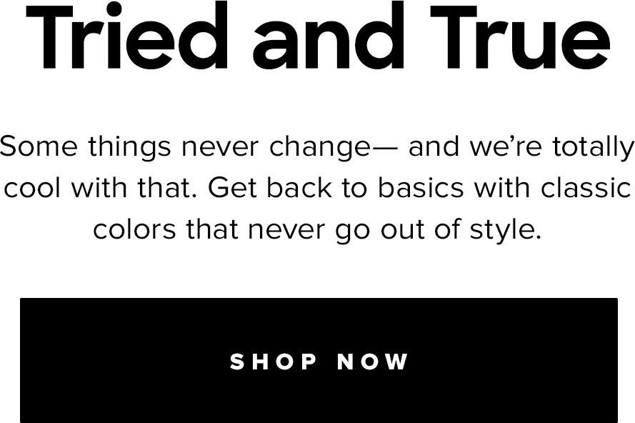 Tried and  | Some things never change- and we're totally cool with that. Get back to basics with classic colors that never go out of style. | SHOP NOW
