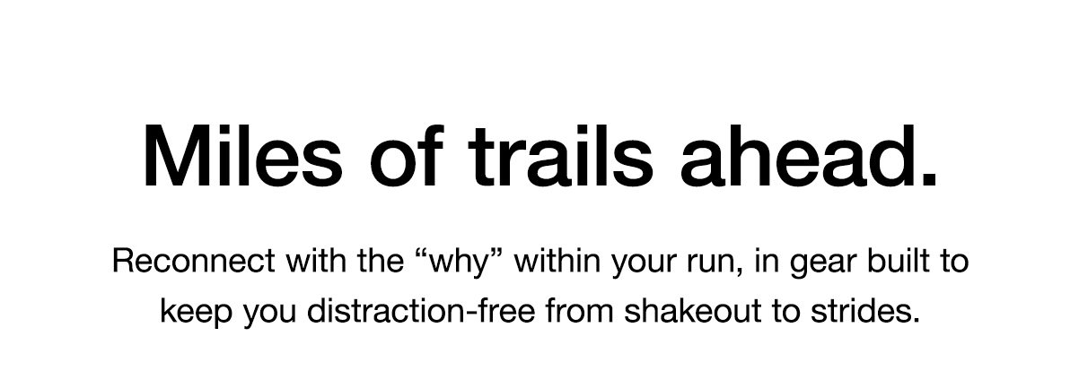 Miles of trails ahead. Reconnect with the “why” within your run, in gear built to keep you distraction-free from shakeout to strides.