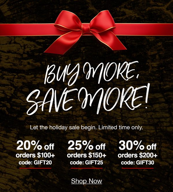 Buy more, save more! Let the holiday sale begin. Limited time only. 20% off orders of $100+ with code:GIFT20 25% off orders of $150+ with code:GIFT25 30% off orders of $200+ with code:GIFT30 Shop now