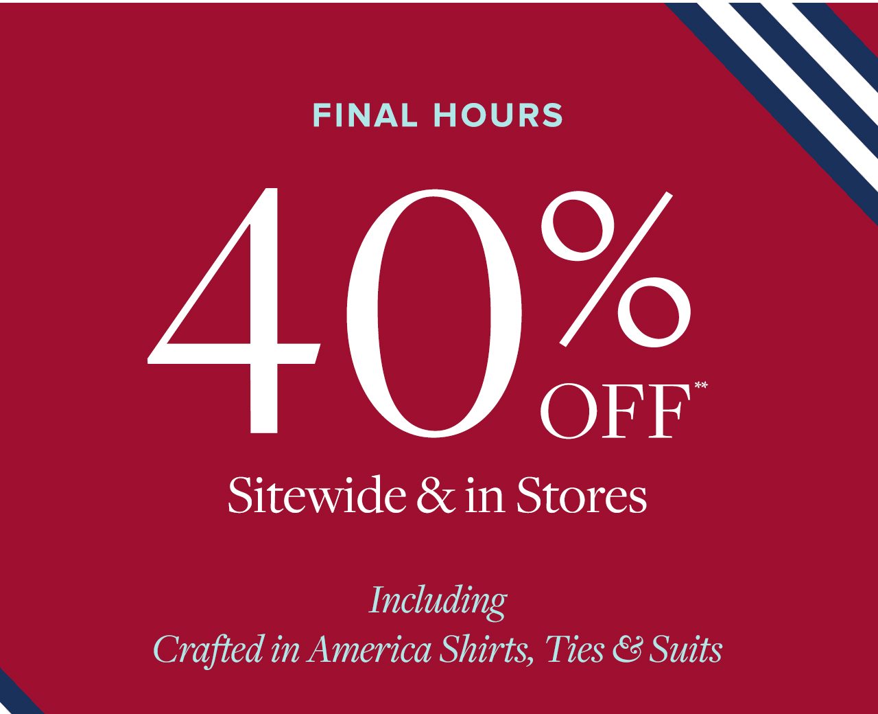 Ends Today 40% Off Sitewide and in Stores Including Crafted in America Shirts, Ties and Suits