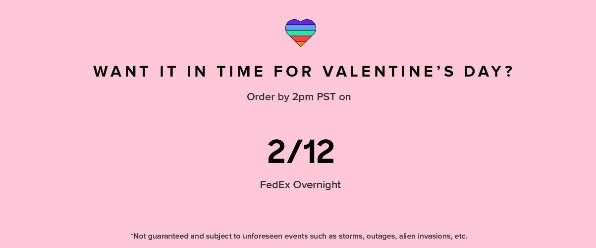 WANT IT IN TIME FOR VALENTINE’S DAY? FedEx Overnight Order by 2PM PST on *Not guaranteed and subject to unforeseen events such as storms, outages, and other holiday craziness.