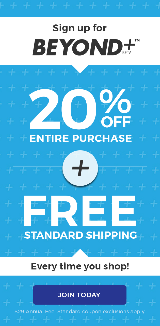 sign up for beyond+ beta(TM) 20% OFF entire purchase + free standard shipping every time you shop! join today $29 annual fee.standard coupon exclusions apply.