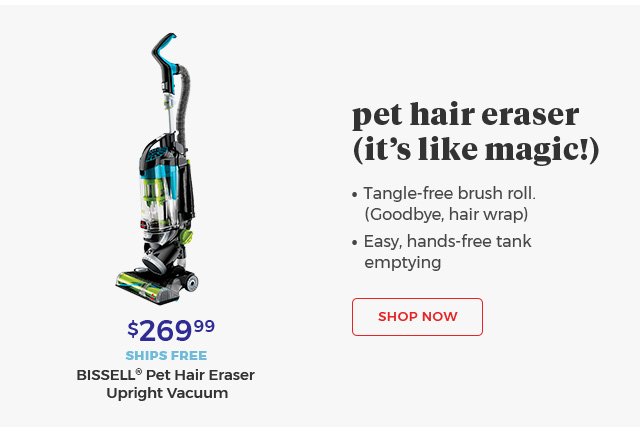 pet hair eraser (it's like magic!) • tangle-free brush roll. (Goodbye, hair wrap) • Easy, hands-free tank emptying $269.99 SHIPS FREE BISSELL® Pet Hair Eraser Upright Vacuum Shop Now.