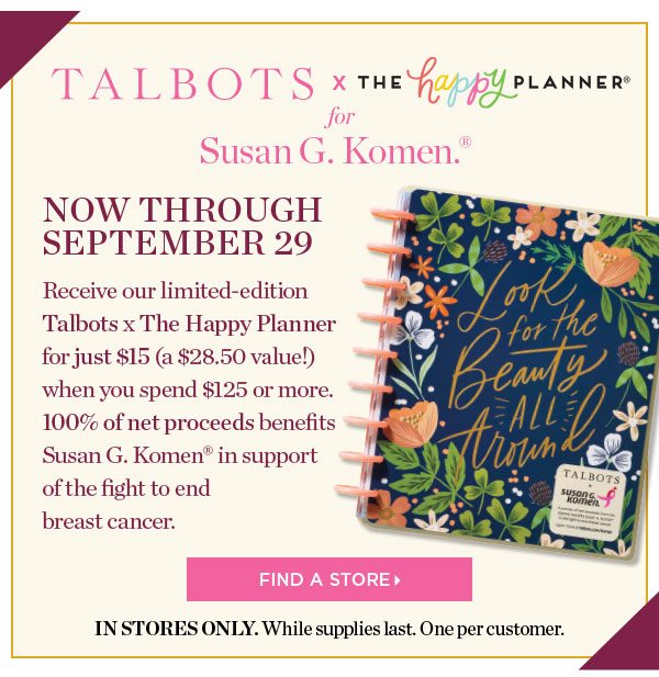 Talbots x The Happy Planner for Susan G. Komen. Now through September 29. Receive our limited-edition Talbots x The Happy Planner for just $15 (a $28.50 value!) when you spend $125 or more. 100% of net proceeds benefits Susan G. Komen in support of the fight to end breast cancer. Find a Store