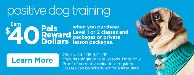 Positive Dog Training. Earn $40 Pals Reward Dollars when you purchase Level 1 or 2 classes and packages or private lesson packages. Offer valid 4/15-4/24/19. Excludes single private lessons. Dogs only. Proof of current vaccinations required. Classes can be scheduled for a later date. Learn more.