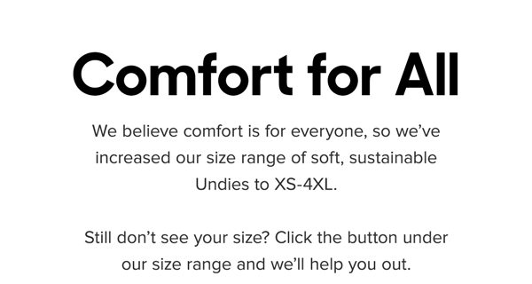 We believe comfort is for everyone, so we’ve increased our size range of soft, sustainable Undies to XS-4XL. Still don’t see your size? Click the button under our size range and we’ll help you out. 