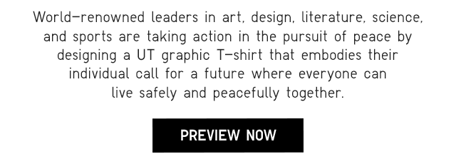 SUB - WORLD-RENOWNED LEADERS IN ART, DESIGN, LITERATURE, SCIENCE, AND SPORTS ARE TAKING ACTION IN THE PURSUIT OF PEACE BY DESIGNING A UT GRAPHIC T-SHIRT THAYT EMBODIES THEIR INDIVIDUAL CALL FOR A FUTURE WHERE EVERYONE CAN LIVE SAFELY AND PEACEFULLY TOGETHER. PREVIEW NOW.