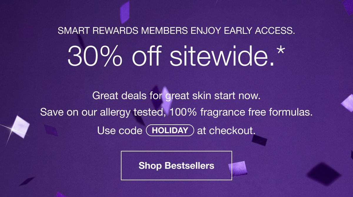 Smart Rewards members enjoy early access. 30% off sitewide.* Great deals for great skin start now. Save on our allergy tested, 100% fragrance free formulas. Use code HOLIDAY at checkout. Shop Bestsellers