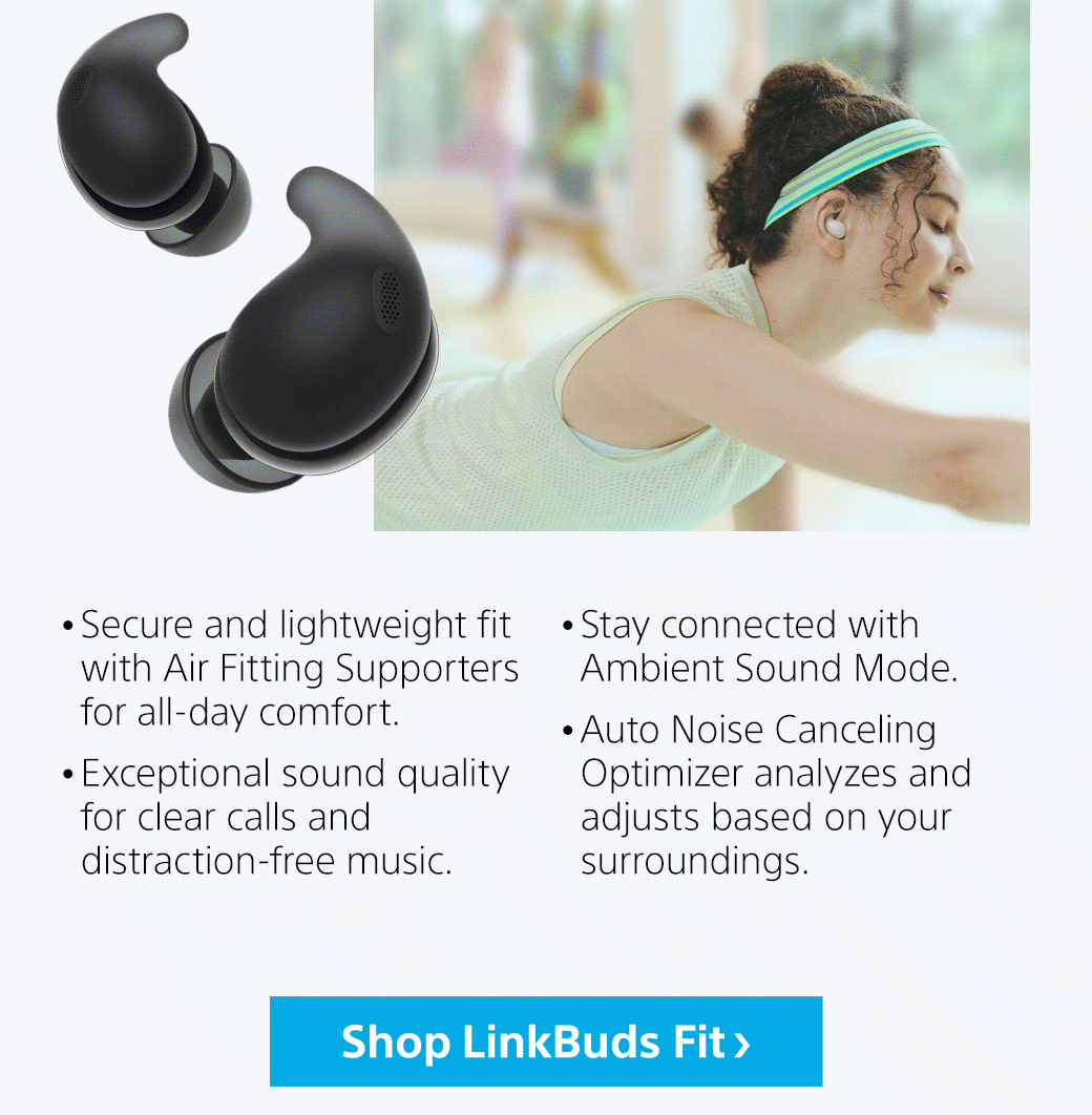 • Secure and lightweight fit with Air Fitting Supporters for all-day comfort. • Exceptional sound quality for clear calls and distraction-free music. • Stay connected with Ambient Sound Mode. • Auto Noise Canceling Optimizer analyzes and adjusts based on your surroundings. | Shop LinkBuds Fit