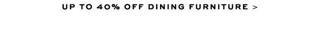 UP TO 40% OFF DINING FURNITURE >