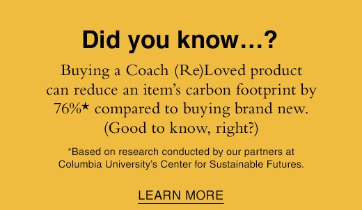 Did you know...? Buying s Coach (Re)Loved product can reduce an item's carbon footprint by 76%* compared to buying brand new. (Good to know, right?) *Based on research conducted by our partners at Columbia State University's Center for Sustainable Futures. LEARN MORE