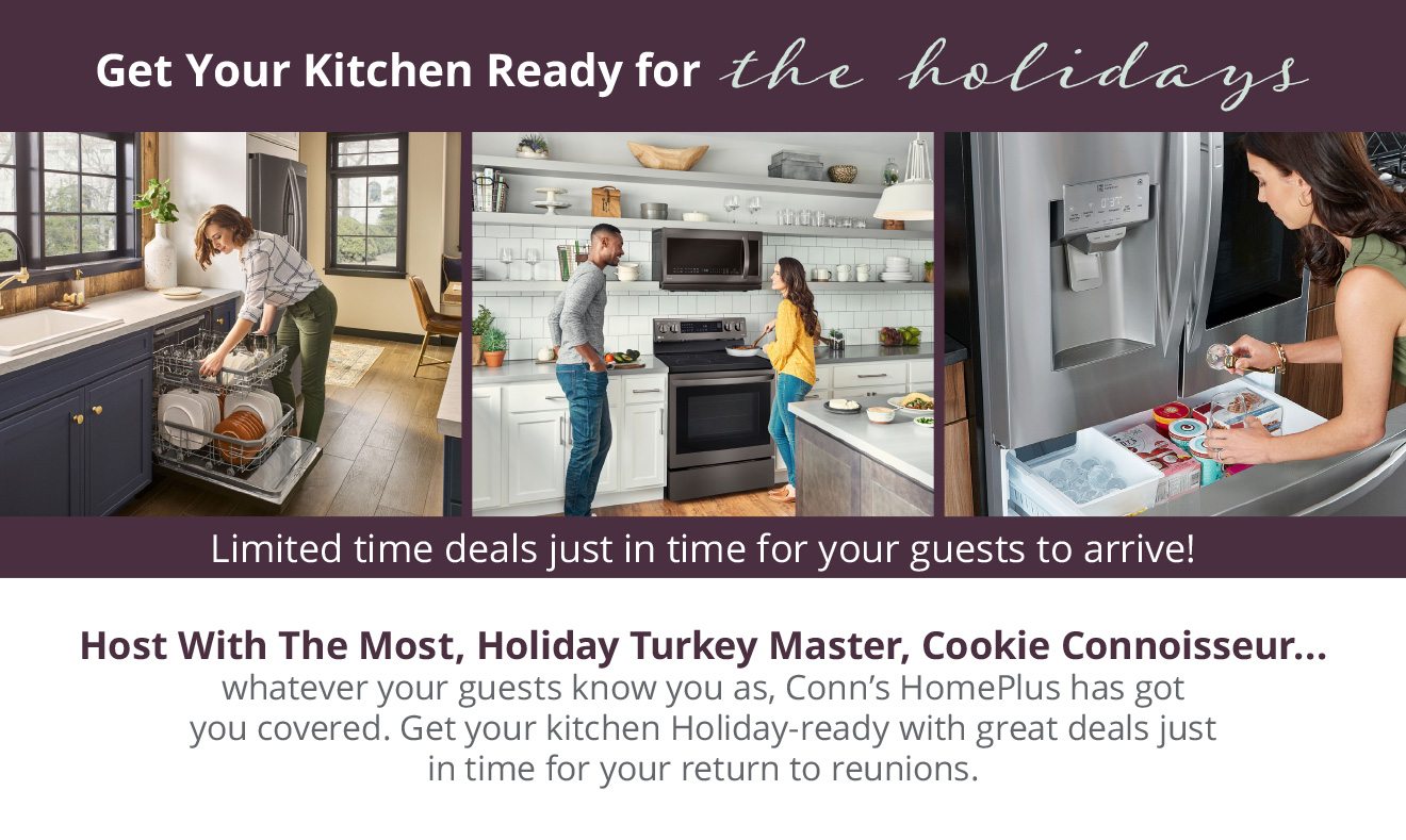 Get Your Kitchen Ready for the holidays | Limited time deals just in time for your guests to arrive! Host With The Most, Holiday Turkey Master, Cookie Connoisseur... whatever your guests know you as, Conn’s HomePlus has got you covered. Get your kitchen Holiday‑ready with great deals just in time for your return to reunions.