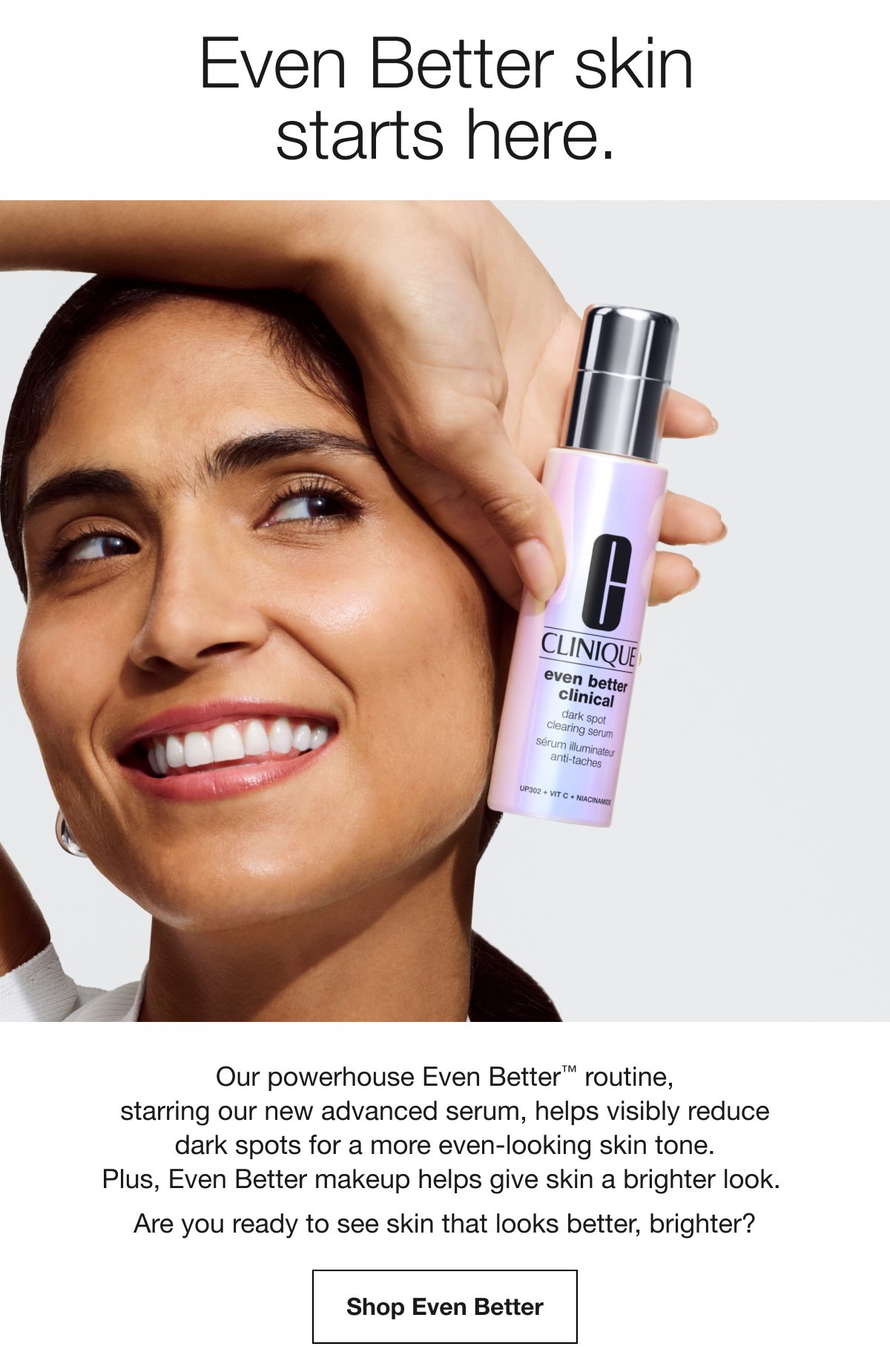 Even Better skin starts here. Our powerhouse Even Better TM routine, starring our new advanced serum, helps visibly reduce dark spots for a more even-looking skin tone. Plus, Even Better makeup helps give skin a brighter look. Are you ready to see skin that looks better, brighter? Shop Even Better