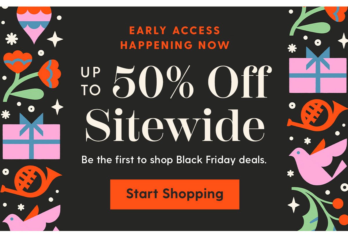 Early Access Happening Now | Up to 50% Off Sitewide | Be the first to shop Black Friday deals. | Start Shopping