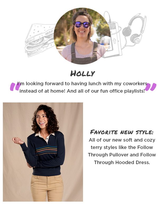 Holly - "I'm looking forward to having lunch with my coworkers instead of at home! And all of our fun office playlists!" Favorite new style: All of our new soft and cozy terry styles like the Follow Through Pullover and Follow Through Hooded Dress.