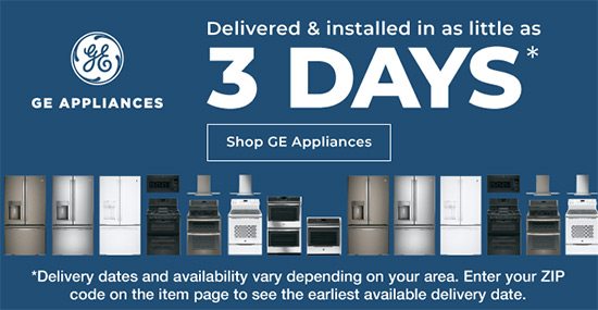 GE Applinces Delivered and Installed in as Little as 3 Days* *Delivery dates and availability vary depending on your area. Enter your zip code on the item page to see the earliest available delivery date. Shop Now