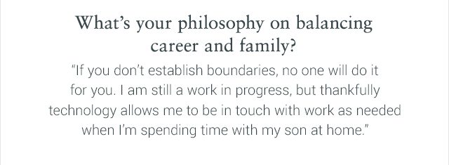 What’s your philosophy on balancing career and family? 