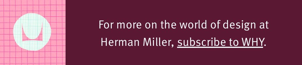 For more on the world of design at Herman Miller, subscribe to WHY.