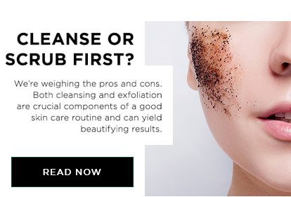 CLEANSE OR SCRUB FIRST? - We’re weighing the pros and cons. Both cleansing and exfoliation are crucial components of a good skin care routine and can yield beautifying results. - READ NOW