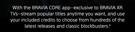 With the BRAVIA CORE app—exclusive to BRAVIA XR TVs—stream popular titles anytime you want, and use your included credits to choose from hundreds of the latest releases and classic blockbusters.(3)