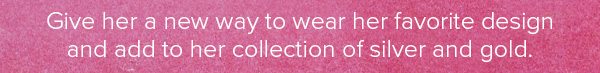 Give her a new way to wear her favorite design and add to her collection of silver and gold.
