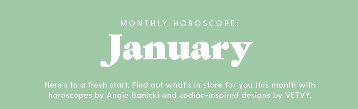 Monthly Horoscope: January Here's to a fresh start. Find out what's in store for you this month with horoscopes by Angie Banicki and zodiac-inspired designs by VETVY.