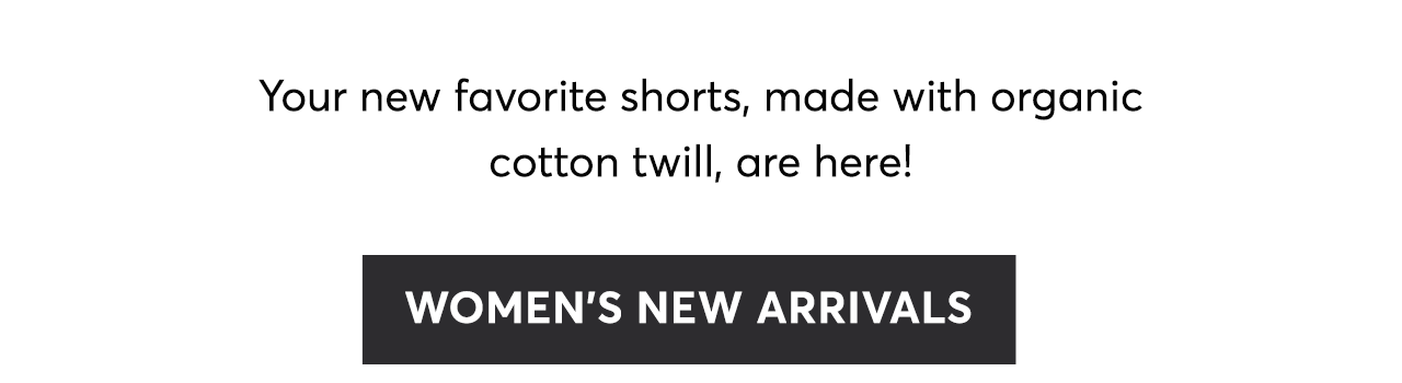 Your new favorite shorts, made with organic cotton twill, are here! Women's New Arrivals