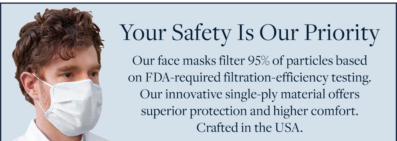Your Safety Is Our Priority. Our face masks filter 95% of particles based on FDA-required filtration-efficiency testing. Our innovative single-ply material offers superior protection and higher comfort. Crafted in the USA.