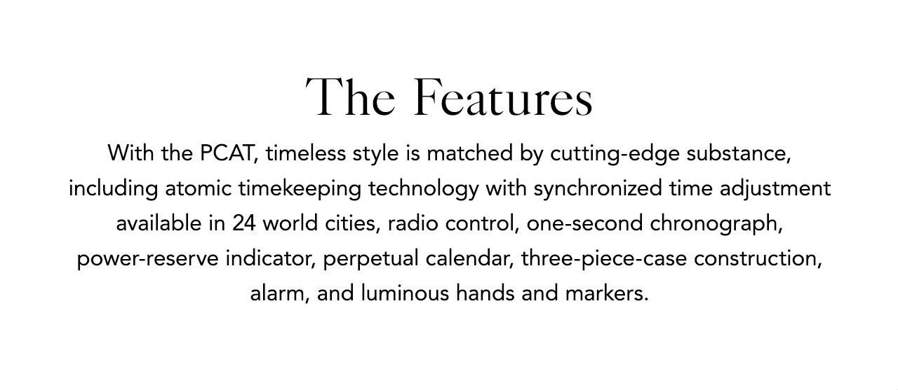 The Features - With the PCAT, timeless style is matched by cutting-edge substance, including atomic timekeeping technology with synchronized time adjustment available in 24 world cities, radio control, one-second chronograph, power-reserve indicator, perpetual calendar, three-piece-case construction, alarm, and luminous hands and markers. 