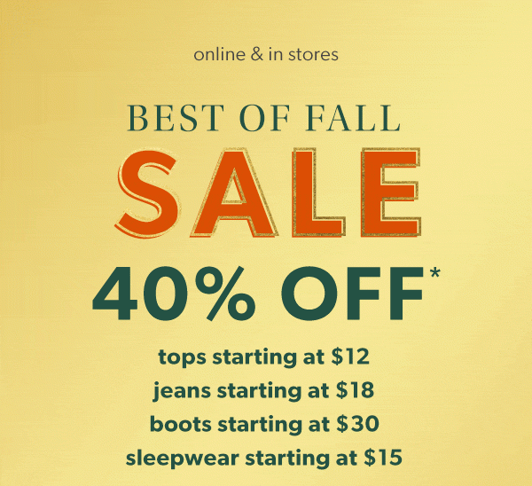 Online & in stores. Best of fall sale 40% off*. Tops starting at $12. Jeans starting at $18. Boots starting at $30. Sleepwear starting at $15.