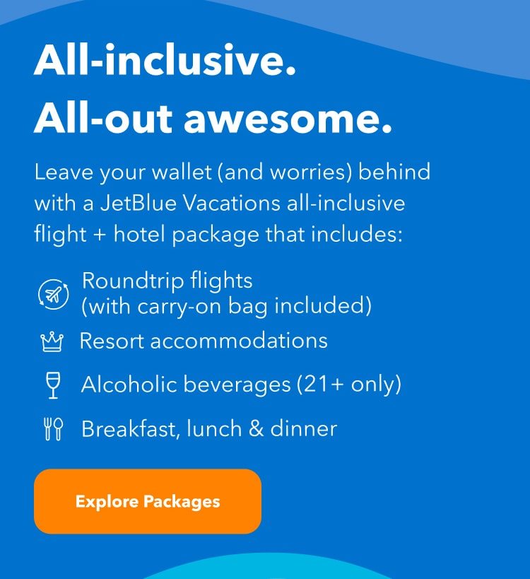 All-inclusive. All-out awesome. Leave your wallet (and worries) behind with a JetBlue Vacations all-inclusive flight + hotel package that includes roundtrip flights with carry-on bag included, alcoholic beverages (21+ only), resort accomodations and breakfast lunch and dinner. Click here to explore all-inclusive packages.