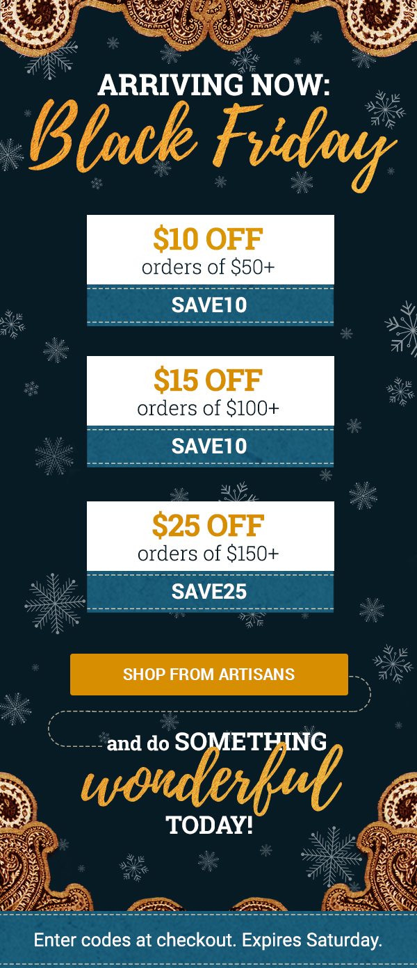 ARRIVING NOW: | Black Friday | $10 OFF orders of $50+ | SAVE10 | $15 OFF orders of $100+ | SAVE15 | $25 OFF orders of $150+ | SAVE25 | SHOP FROM ARTISANS | and do something | wonderful today! | Enter codes at checkout. Expires Saturday.