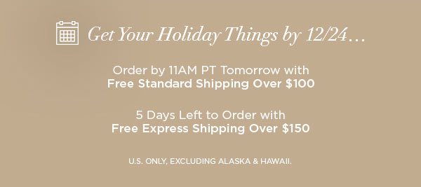 Get Your Holiday Things by 12/24... Order by 11AM PT Tomorrow with Free Standard Shipping Over $100 5 Days Left to Order with Free Express Shipping Over $150 U.S. ONLY, EXCLUDING ALASKA & HAWAII.