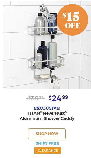 $15 OFF $39.99 $24.99 EXCLUSIVE! TITAN(R) NEVERRUST(R) ALUMINUM SHOWER CADDY SHOP NOW SHIPS FREE CLEARANCE