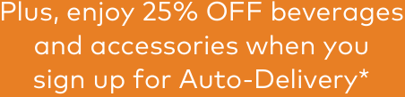 Plus, enjoy 25% OFF beverages and accessories when you sign up for Auto-Delivery*